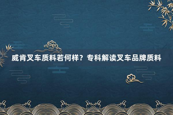 威肯叉车质料若何样？专科解读叉车品牌质料