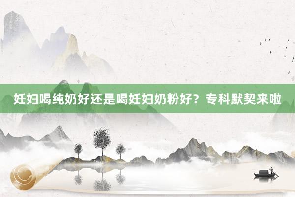 妊妇喝纯奶好还是喝妊妇奶粉好？专科默契来啦